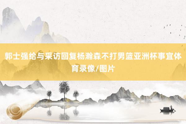 郭士强给与采访回复杨瀚森不打男篮亚洲杯事宜体育录像/图片