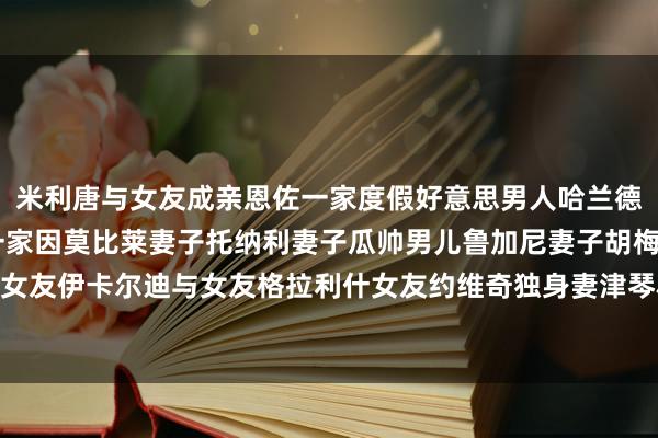 米利唐与女友成亲恩佐一家度假好意思男人哈兰德帅气自拍C罗一家B席一家因莫比莱妻子托纳利妻子瓜帅男儿鲁加尼妻子胡梅尔斯女友伊卡尔迪与女友格拉利什女友约维奇独身妻津琴科与妻子瓦尔加    体育赛事直播