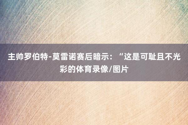 主帅罗伯特-莫雷诺赛后暗示：“这是可耻且不光彩的体育录像/图片