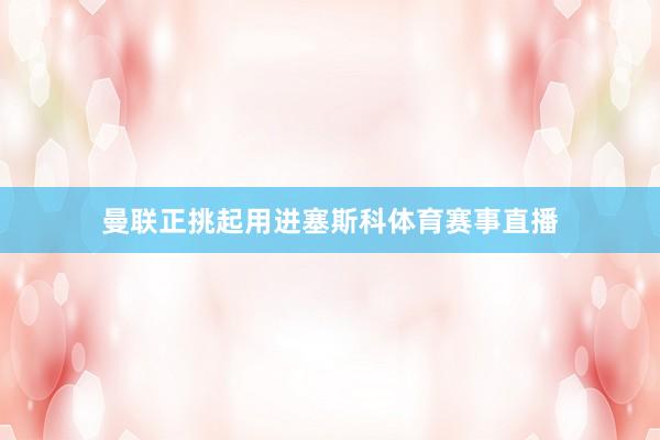 曼联正挑起用进塞斯科体育赛事直播