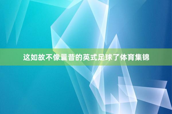 这如故不像曩昔的英式足球了体育集锦