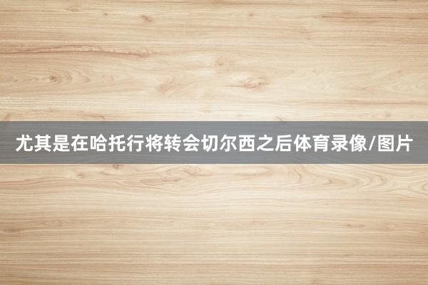 尤其是在哈托行将转会切尔西之后体育录像/图片