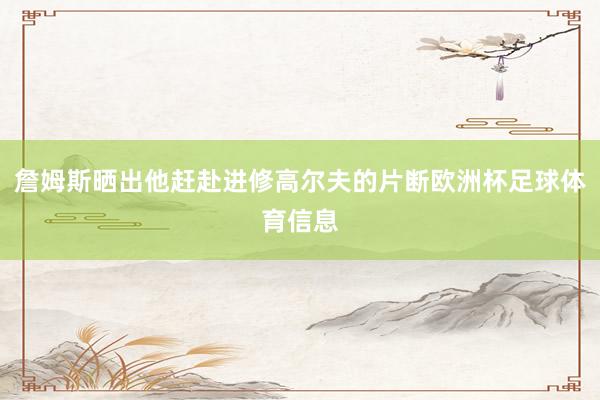 詹姆斯晒出他赶赴进修高尔夫的片断欧洲杯足球体育信息