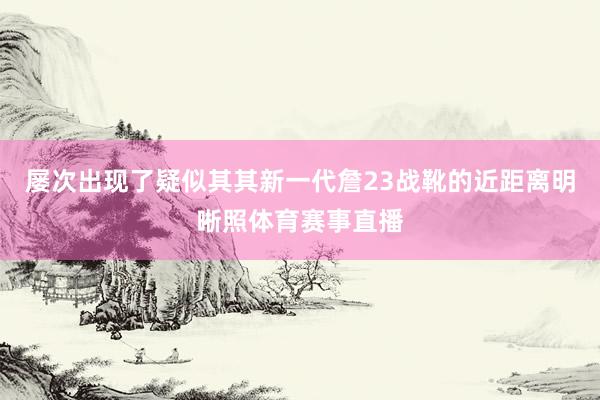 屡次出现了疑似其其新一代詹23战靴的近距离明晰照体育赛事直播