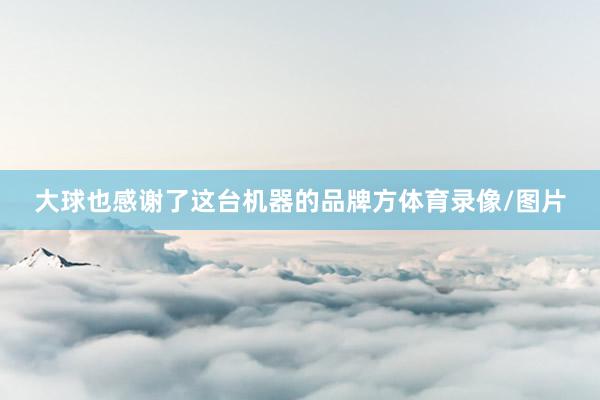 大球也感谢了这台机器的品牌方体育录像/图片