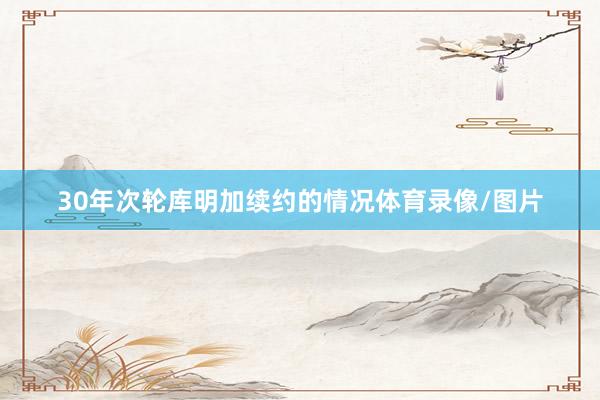 30年次轮库明加续约的情况体育录像/图片