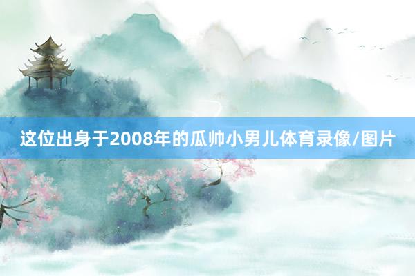这位出身于2008年的瓜帅小男儿体育录像/图片