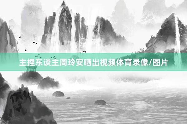 主捏东谈主周玲安晒出视频体育录像/图片