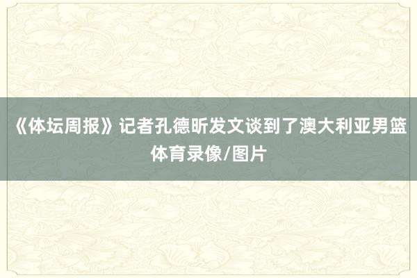 《体坛周报》记者孔德昕发文谈到了澳大利亚男篮体育录像/图片