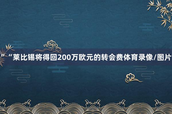 ”“莱比锡将得回200万欧元的转会费体育录像/图片