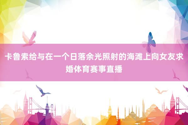 卡鲁索给与在一个日落余光照射的海滩上向女友求婚体育赛事直播
