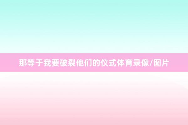 那等于我要破裂他们的仪式体育录像/图片