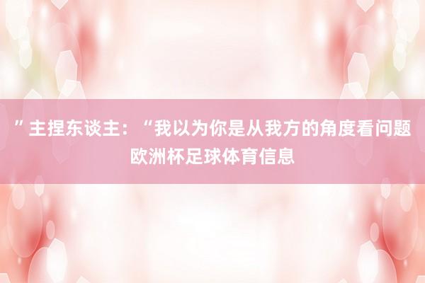 ”主捏东谈主：“我以为你是从我方的角度看问题欧洲杯足球体育信息