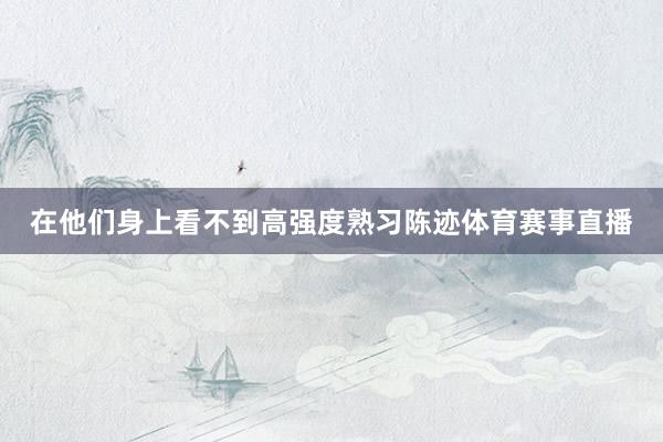 在他们身上看不到高强度熟习陈迹体育赛事直播