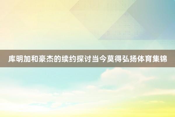 库明加和豪杰的续约探讨当今莫得弘扬体育集锦
