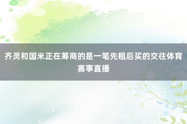 齐灵和国米正在筹商的是一笔先租后买的交往体育赛事直播