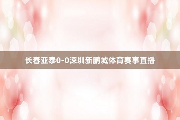 长春亚泰0-0深圳新鹏城体育赛事直播