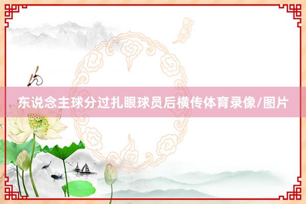 东说念主球分过扎眼球员后横传体育录像/图片