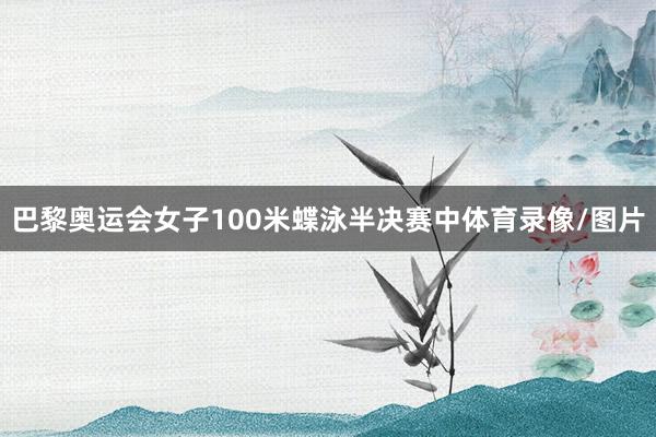 巴黎奥运会女子100米蝶泳半决赛中体育录像/图片