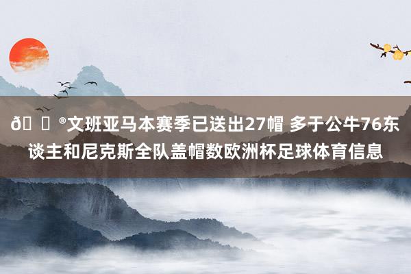 😮文班亚马本赛季已送出27帽 多于公牛76东谈主和尼克斯全队盖帽数欧洲杯足球体育信息