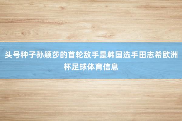 头号种子孙颖莎的首轮敌手是韩国选手田志希欧洲杯足球体育信息