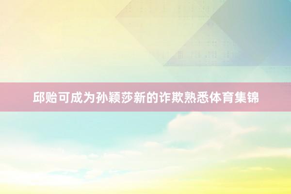 邱贻可成为孙颖莎新的诈欺熟悉体育集锦