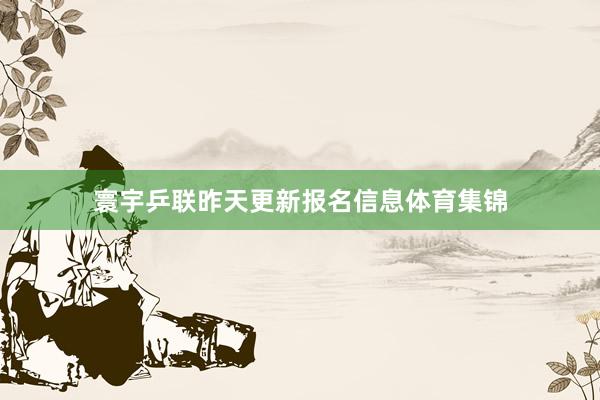 寰宇乒联昨天更新报名信息体育集锦