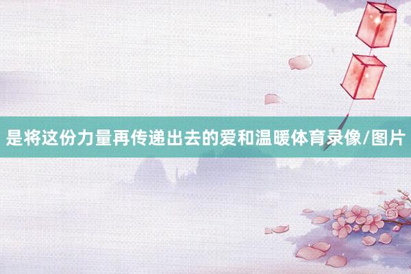是将这份力量再传递出去的爱和温暖体育录像/图片