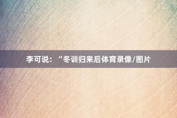 李可说：“冬训归来后体育录像/图片