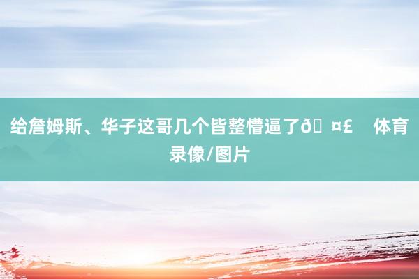 给詹姆斯、华子这哥几个皆整懵逼了🤣    体育录像/图片