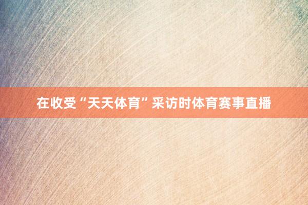 在收受“天天体育”采访时体育赛事直播