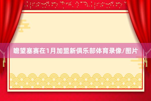 瞻望塞赛在1月加盟新俱乐部体育录像/图片