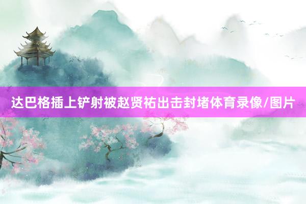 达巴格插上铲射被赵贤祐出击封堵体育录像/图片