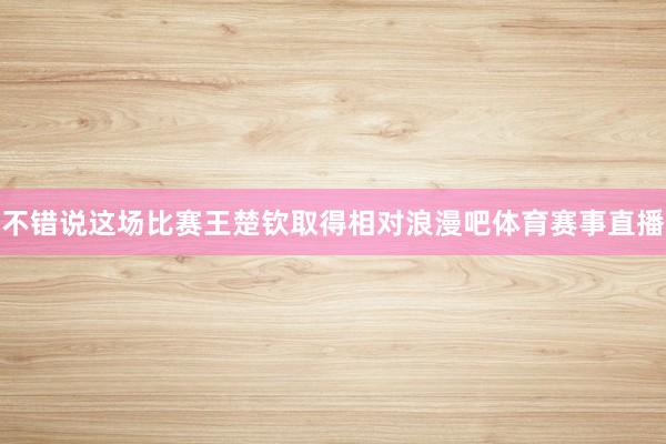不错说这场比赛王楚钦取得相对浪漫吧体育赛事直播