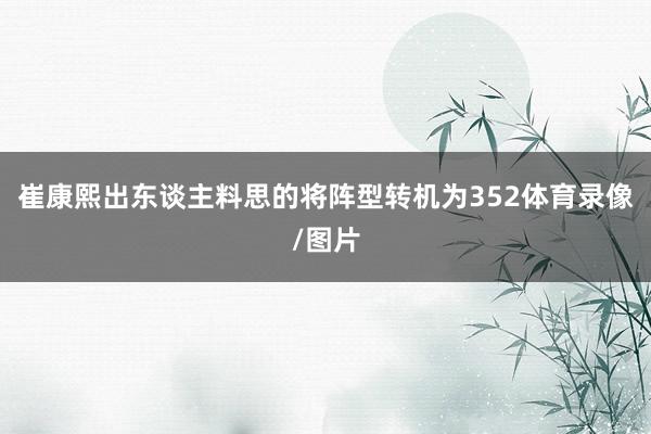 崔康熙出东谈主料思的将阵型转机为352体育录像/图片