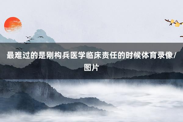 最难过的是刚构兵医学临床责任的时候体育录像/图片