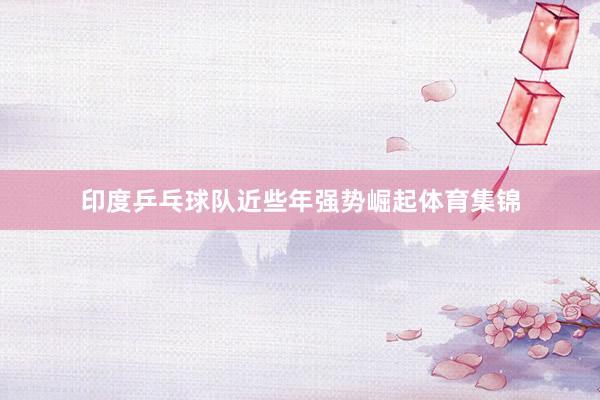 印度乒乓球队近些年强势崛起体育集锦