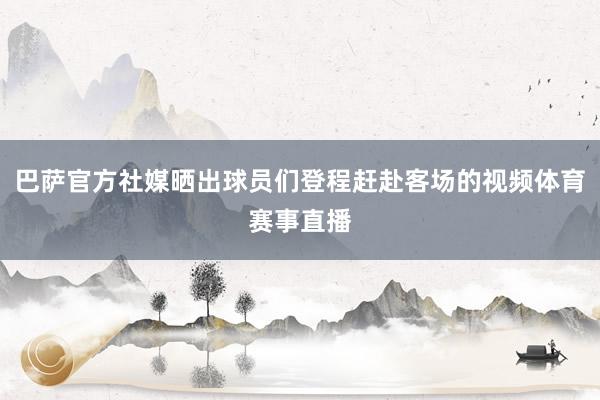 巴萨官方社媒晒出球员们登程赶赴客场的视频体育赛事直播