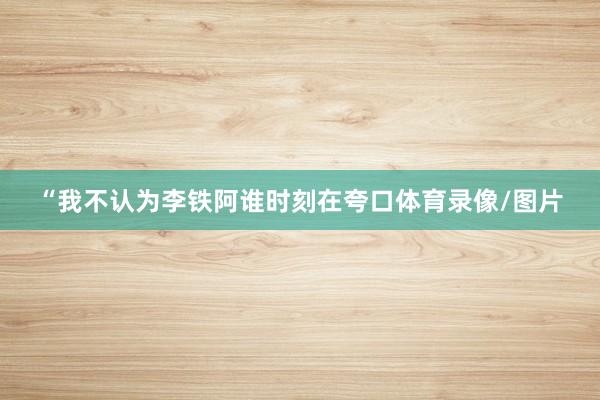 “我不认为李铁阿谁时刻在夸口体育录像/图片