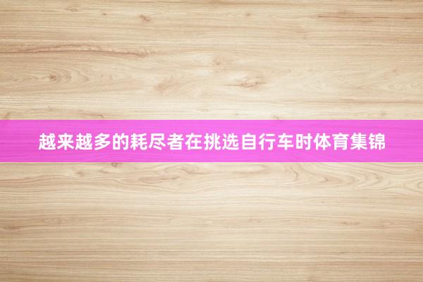 越来越多的耗尽者在挑选自行车时体育集锦