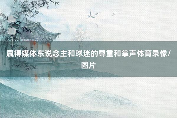 赢得媒体东说念主和球迷的尊重和掌声体育录像/图片