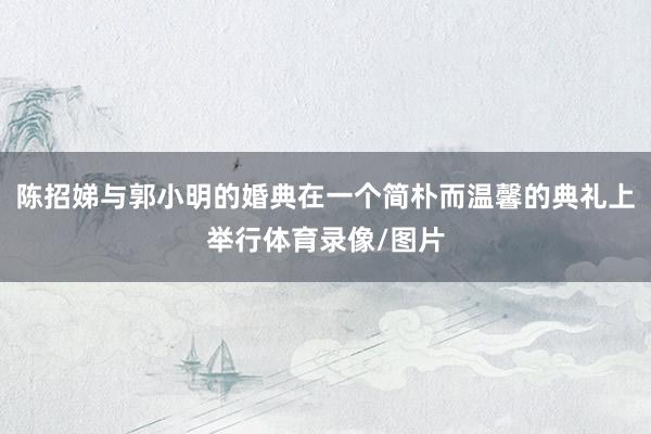 陈招娣与郭小明的婚典在一个简朴而温馨的典礼上举行体育录像/图片