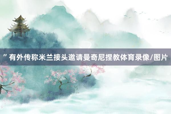 ”有外传称米兰接头邀请曼奇尼捏教体育录像/图片
