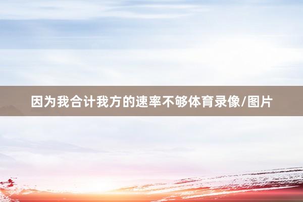 因为我合计我方的速率不够体育录像/图片