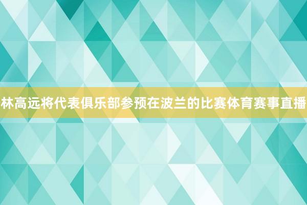 林高远将代表俱乐部参预在波兰的比赛体育赛事直播