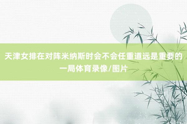 天津女排在对阵米纳斯时会不会任重道远是重要的一局体育录像/图片