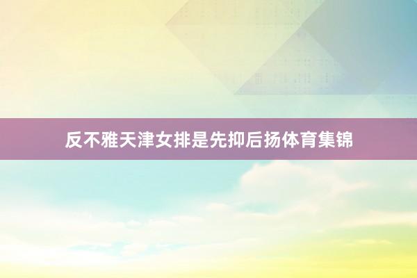 反不雅天津女排是先抑后扬体育集锦