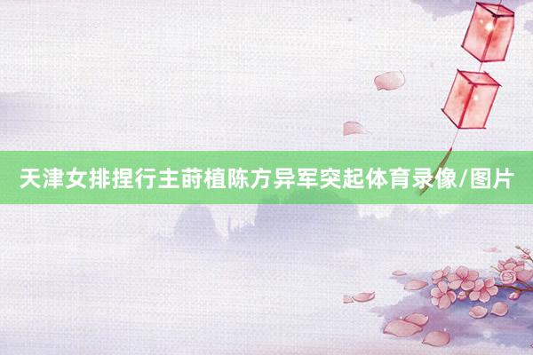 天津女排捏行主莳植陈方异军突起体育录像/图片