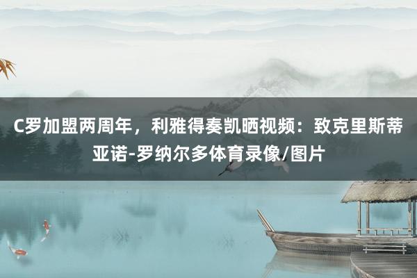 C罗加盟两周年，利雅得奏凯晒视频：致克里斯蒂亚诺-罗纳尔多体育录像/图片