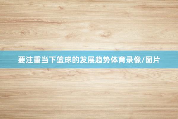 要注重当下篮球的发展趋势体育录像/图片